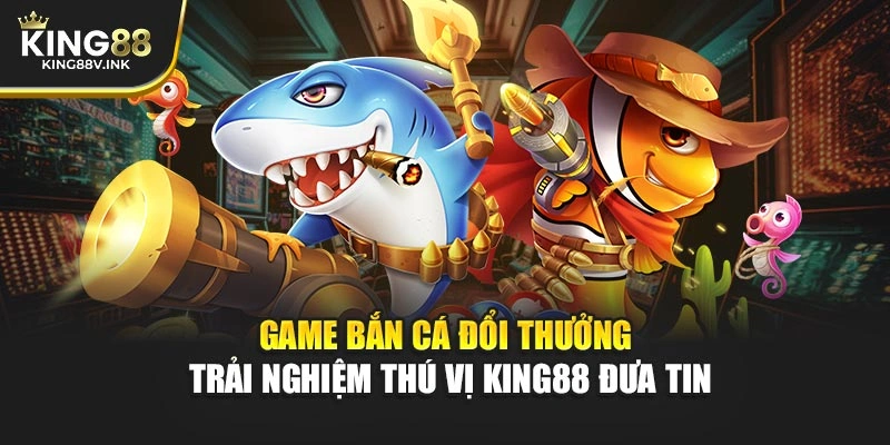Game Bắn Cá Đổi Thưởng – Trải Nghiệm Thú Vị KING88 Đưa Tin